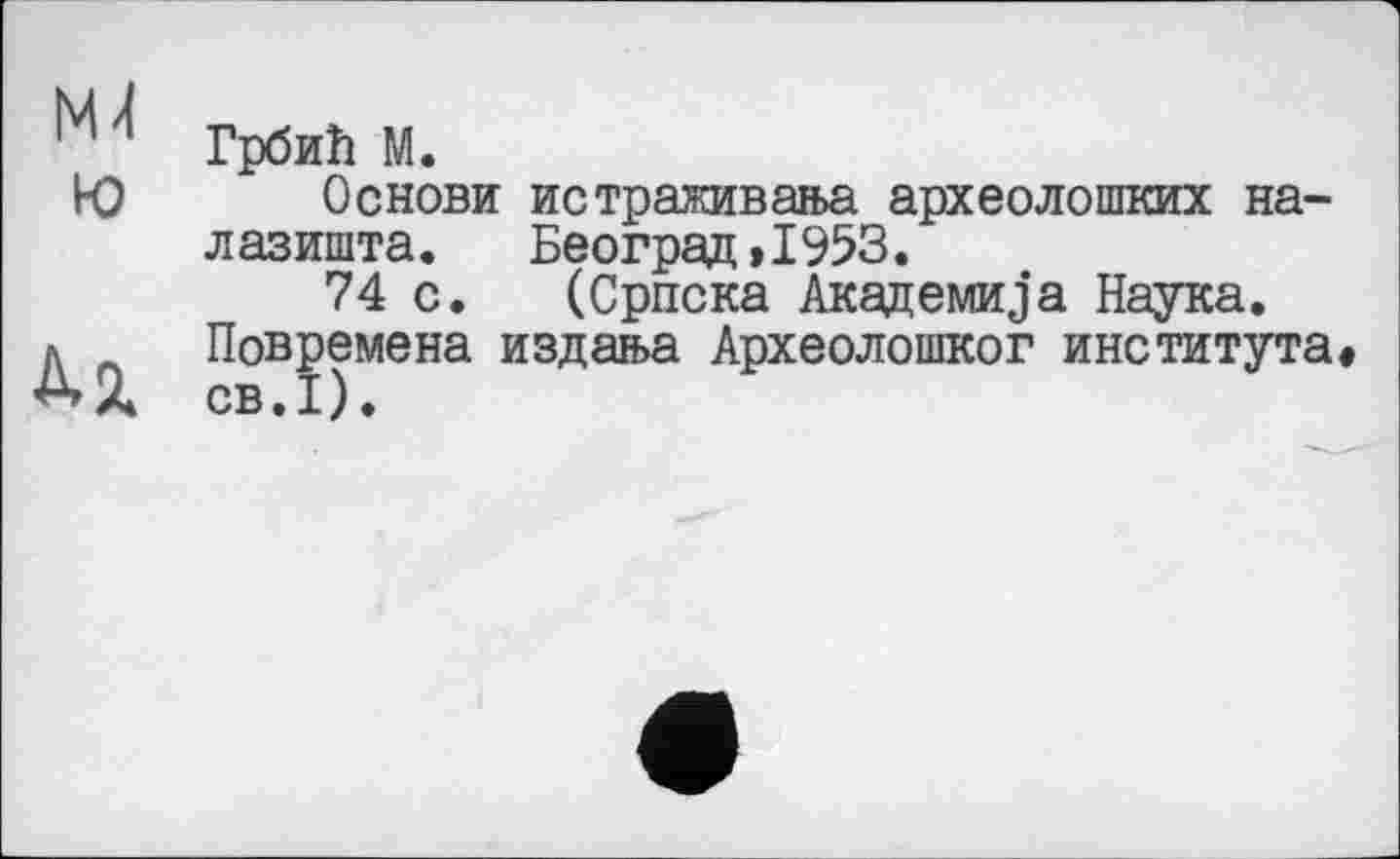 ﻿М Грбић М.
Ю Основи истраживања археолошких на-л азишта.	Београд »1953.
74 с. (Српска Академика Наука.
д Повремена издања Археолошког института» ^»А СВ.І).